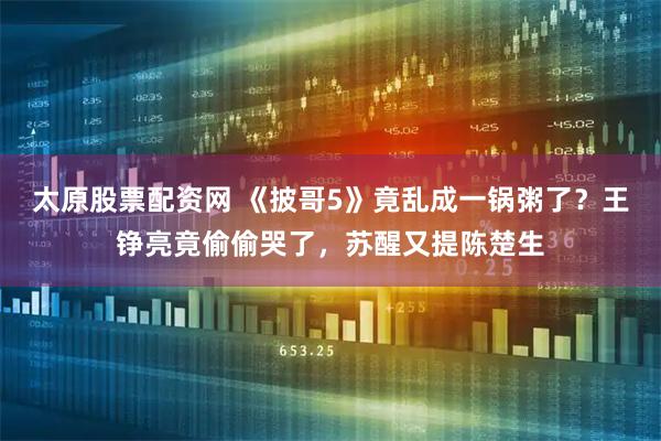 太原股票配资网 《披哥5》竟乱成一锅粥了？王铮亮竟偷偷哭了，苏醒又提陈楚生