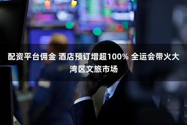 配资平台佣金 酒店预订增超100% 全运会带火大湾区文旅市场
