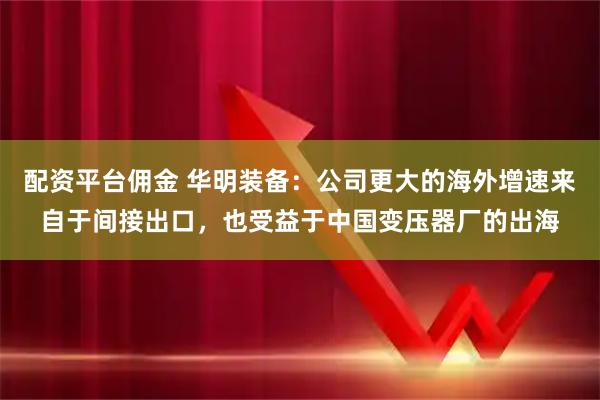 配资平台佣金 华明装备：公司更大的海外增速来自于间接出口，也受益于中国变压器厂的出海