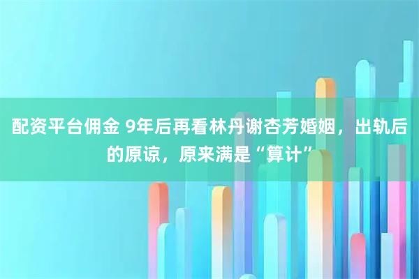 配资平台佣金 9年后再看林丹谢杏芳婚姻，出轨后的原谅，原来满是“算计”