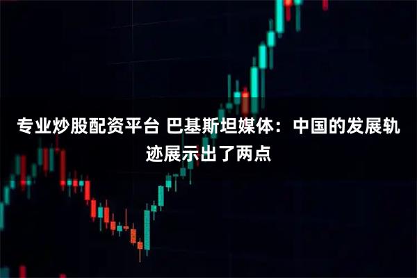 专业炒股配资平台 巴基斯坦媒体：中国的发展轨迹展示出了两点