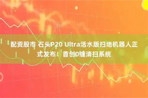 配资股市 石头P20 Ultra活水版扫地机器人正式发布！首创0缠清扫系统