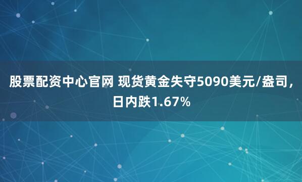 股票配资中心官网 现货黄金失守5090美元/盎司，日内跌1.67%