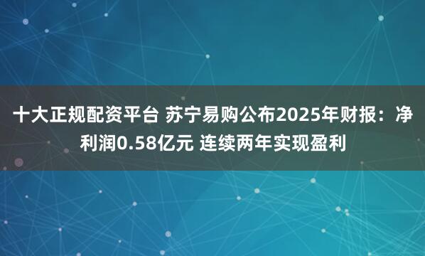 十大正规配资平台 苏宁易购公布2025年财报：净利润0.58亿元 连续两年实现盈利