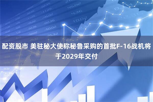 配资股市 美驻秘大使称秘鲁采购的首批F-16战机将于2029年交付