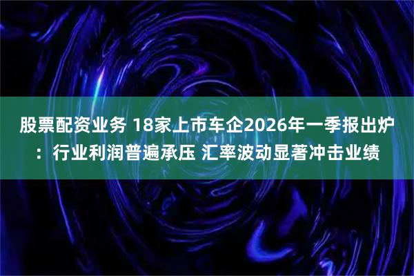股票配资业务 18家上市车企2026年一季报出炉：行业利润普遍承压 汇率波动显著冲击业绩