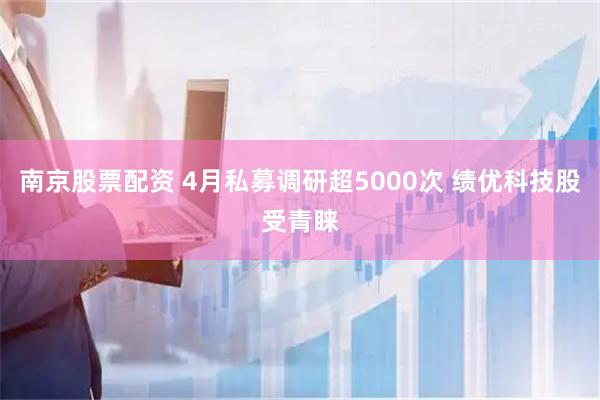 南京股票配资 4月私募调研超5000次 绩优科技股受青睐