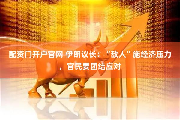 配资门开户官网 伊朗议长：“敌人”施经济压力，官民要团结应对