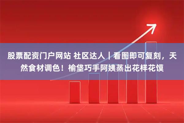 股票配资门户网站 社区达人｜看图即可复刻，天然食材调色！榆垡巧手阿姨蒸出花样花馍
