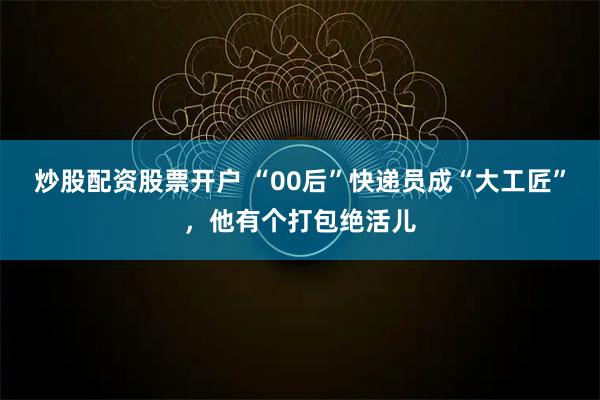炒股配资股票开户 “00后”快递员成“大工匠”，他有个打包绝活儿