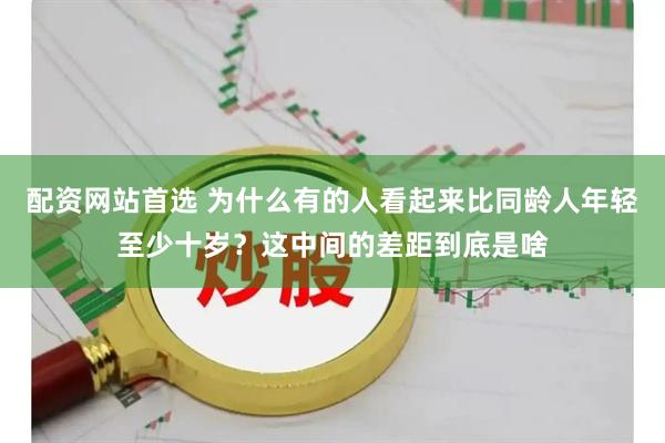 配资网站首选 为什么有的人看起来比同龄人年轻至少十岁？这中间的差距到底是啥