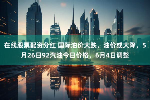 在线股票配资分红 国际油价大跌,油价或大降,5月26日92汽油今日价格,6月4日调整
