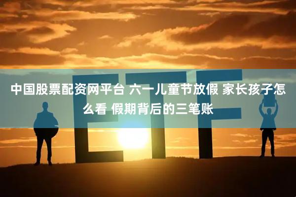 中国股票配资网平台 六一儿童节放假 家长孩子怎么看 假期背后的三笔账