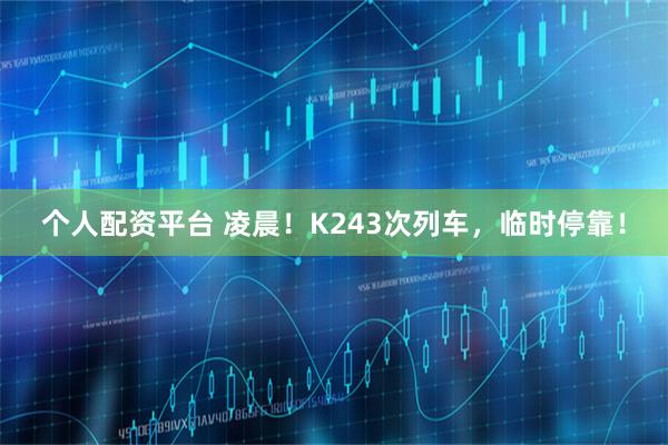 个人配资平台 凌晨！K243次列车，临时停靠！