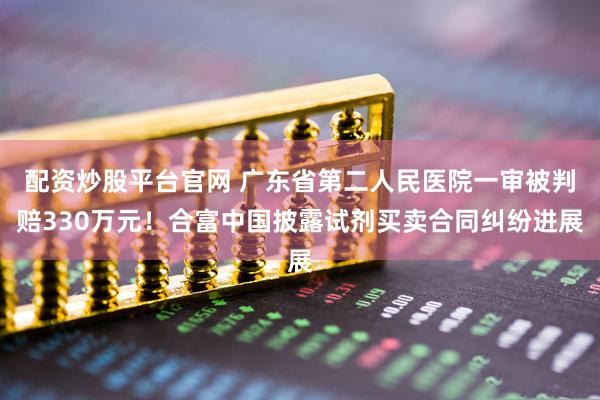 配资炒股平台官网 广东省第二人民医院一审被判赔330万元！合富中国披露试剂买卖合同纠纷进展